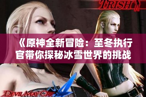 《原神全新冒险：至冬执行官带你探秘冰雪世界的挑战与奇遇》