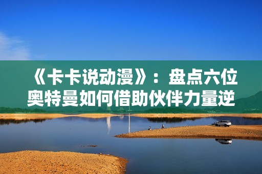 《卡卡说动漫》：盘点六位奥特曼如何借助伙伴力量逆转战局