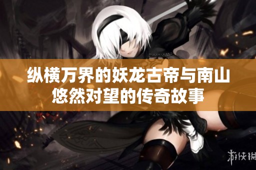 纵横万界的妖龙古帝与南山悠然对望的传奇故事