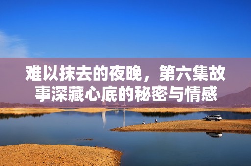 难以抹去的夜晚，第六集故事深藏心底的秘密与情感