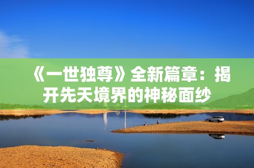 《一世独尊》全新篇章：揭开先天境界的神秘面纱