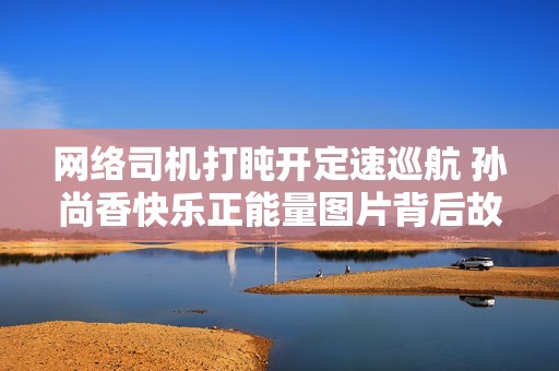 网络司机打盹开定速巡航 孙尚香快乐正能量图片背后故事