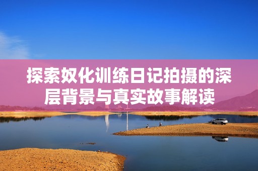探索奴化训练日记拍摄的深层背景与真实故事解读