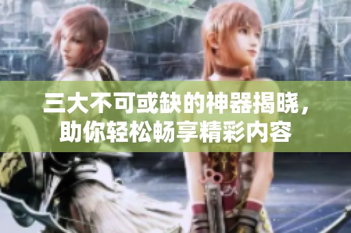 三大不可或缺的神器揭晓，助你轻松畅享精彩内容