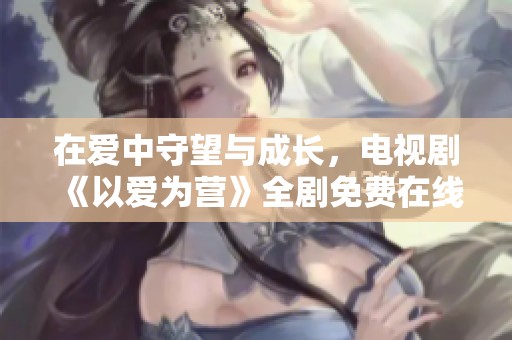 在爱中守望与成长，电视剧《以爱为营》全剧免费在线观看资讯