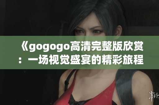 《gogogo高清完整版欣赏：一场视觉盛宴的精彩旅程》