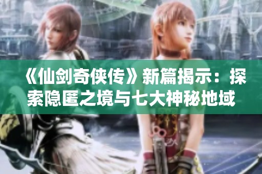 《仙剑奇侠传》新篇揭示：探索隐匿之境与七大神秘地域攻略全解析