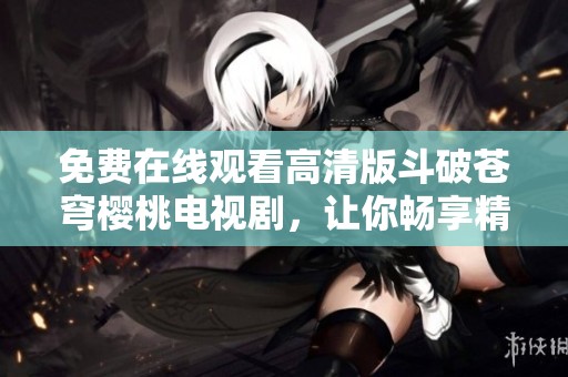 免费在线观看高清版斗破苍穹樱桃电视剧，让你畅享精彩剧情