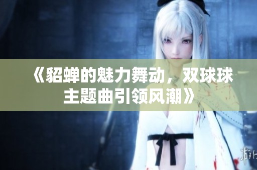 《貂蝉的魅力舞动，双球球主题曲引领风潮》