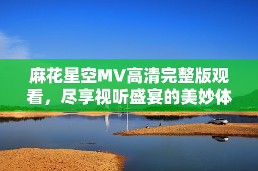 麻花星空MV高清完整版观看，尽享视听盛宴的美妙体验