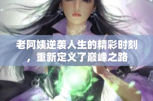 老阿姨逆袭人生的精彩时刻，重新定义了巅峰之路