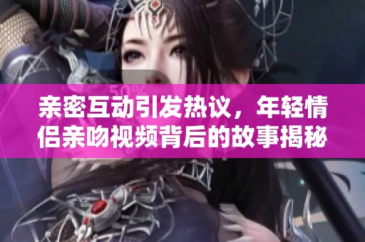 亲密互动引发热议，年轻情侣亲吻视频背后的故事揭秘