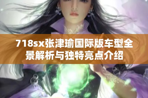 718sx张津瑜国际版车型全景解析与独特亮点介绍