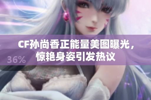 CF孙尚香正能量美图曝光，惊艳身姿引发热议