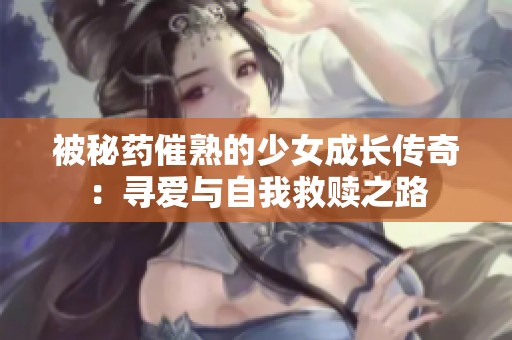 被秘药催熟的少女成长传奇：寻爱与自我救赎之路