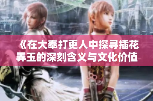 《在大奉打更人中探寻插花弄玉的深刻含义与文化价值》