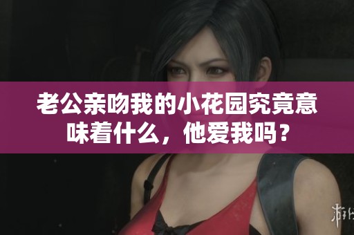 老公亲吻我的小花园究竟意味着什么，他爱我吗？