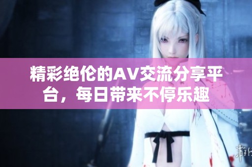 精彩绝伦的AV交流分享平台，每日带来不停乐趣