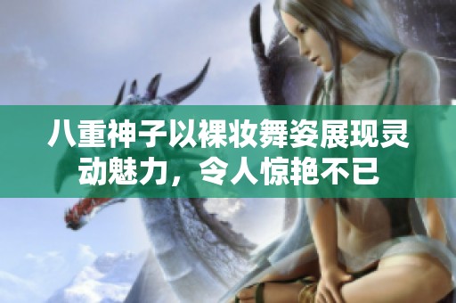 八重神子以裸妆舞姿展现灵动魅力，令人惊艳不已
