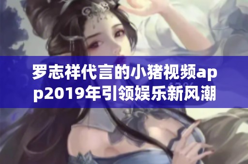 罗志祥代言的小猪视频app2019年引领娱乐新风潮