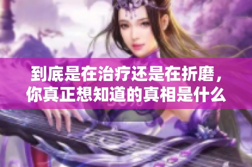 到底是在治疗还是在折磨，你真正想知道的真相是什么