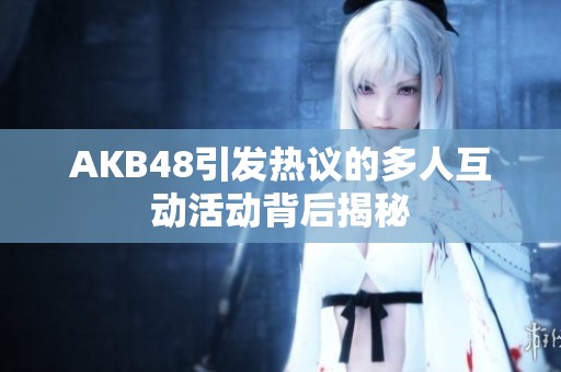 AKB48引发热议的多人互动活动背后揭秘