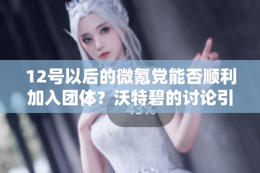 12号以后的微氪党能否顺利加入团体？沃特碧的讨论引发热议