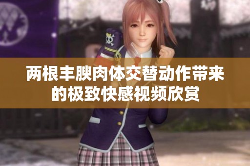 两根丰腴肉体交替动作带来的极致快感视频欣赏