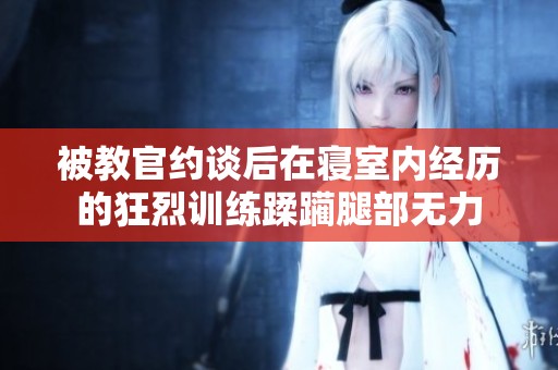 被教官约谈后在寝室内经历的狂烈训练蹂躏腿部无力