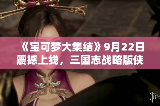 《宝可梦大集结》9月22日震撼上线，三国志战略版侠客军正式加入手游战场