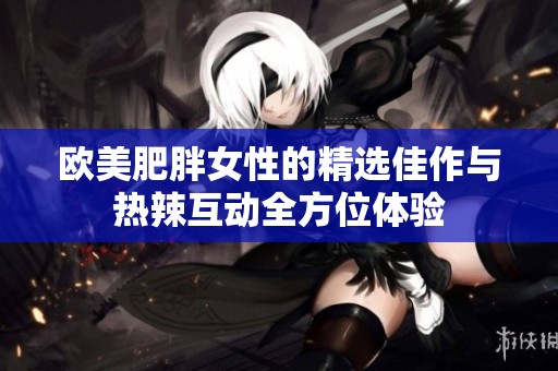 欧美肥胖女性的精选佳作与热辣互动全方位体验