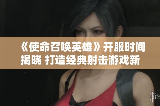 《使命召唤英雄》开服时间揭晓 打造经典射击游戏新篇章