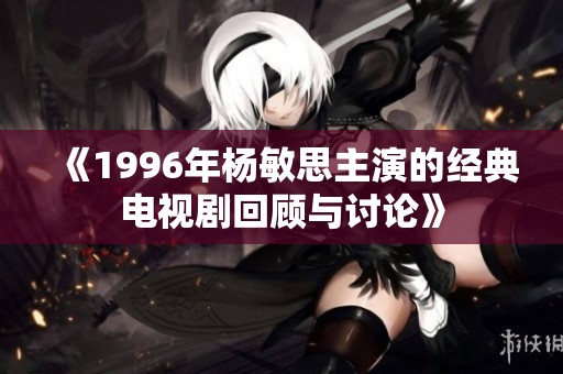 《1996年杨敏思主演的经典电视剧回顾与讨论》
