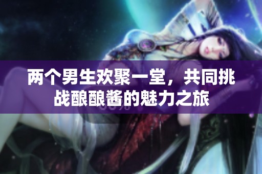 两个男生欢聚一堂，共同挑战酿酿酱的魅力之旅