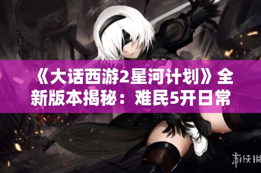 《大话西游2星河计划》全新版本揭秘：难民5开日常T5附带属性解析