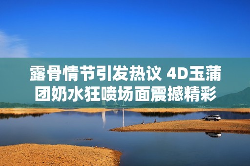 露骨情节引发热议 4D玉蒲团奶水狂喷场面震撼精彩