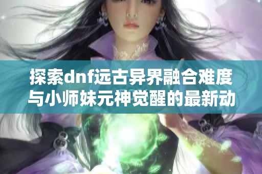 探索dnf远古异界融合难度与小师妹元神觉醒的最新动态