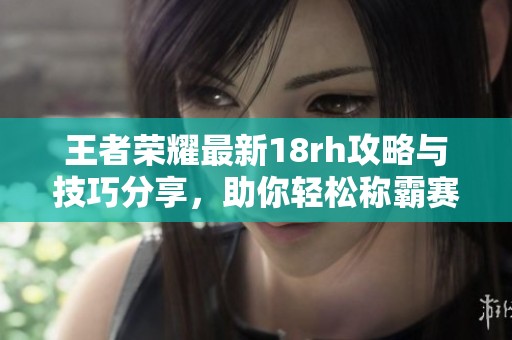 王者荣耀最新18rh攻略与技巧分享，助你轻松称霸赛场