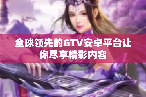 全球领先的GTV安卓平台让你尽享精彩内容
