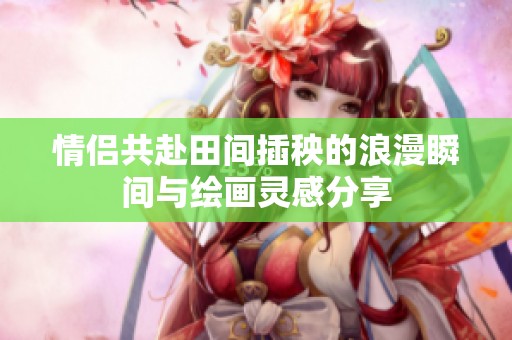 情侣共赴田间插秧的浪漫瞬间与绘画灵感分享
