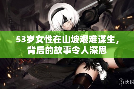 53岁女性在山坡艰难谋生，背后的故事令人深思