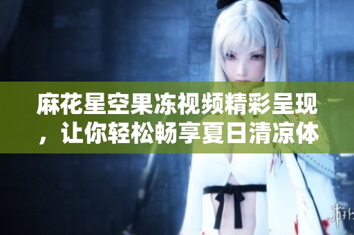 麻花星空果冻视频精彩呈现，让你轻松畅享夏日清凉体验