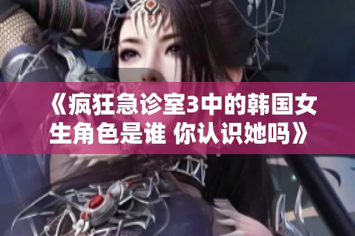 《疯狂急诊室3中的韩国女生角色是谁 你认识她吗》