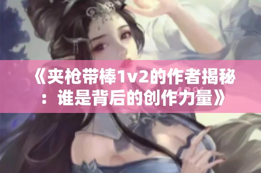 《夹枪带棒1v2的作者揭秘：谁是背后的创作力量》
