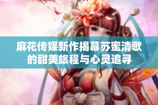 麻花传媒新作揭幕苏蜜清歌的甜美旅程与心灵追寻