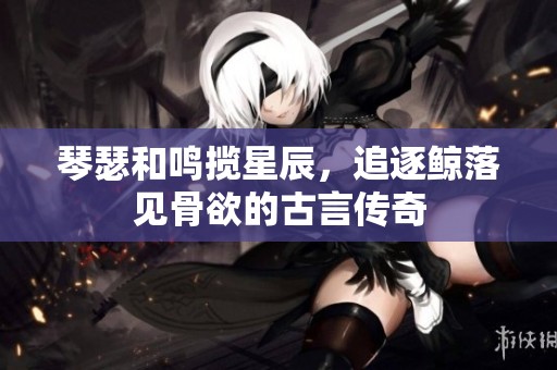 琴瑟和鸣揽星辰，追逐鲸落见骨欲的古言传奇