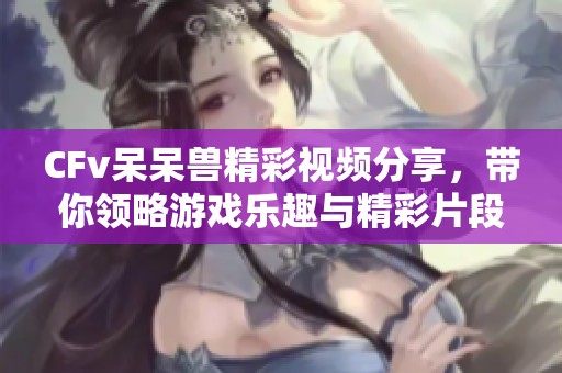 CFv呆呆兽精彩视频分享，带你领略游戏乐趣与精彩片段