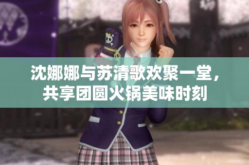 沈娜娜与苏清歌欢聚一堂，共享团圆火锅美味时刻