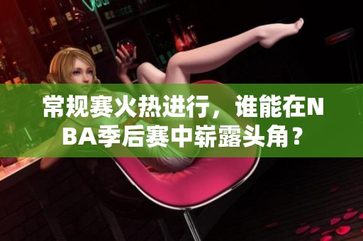 常规赛火热进行，谁能在NBA季后赛中崭露头角？