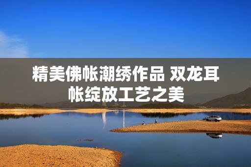 精美佛帐潮绣作品 双龙耳帐绽放工艺之美